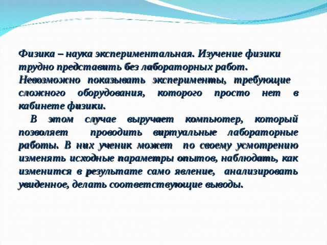 Физика – наука экспериментальная. Изучение физики трудно представить без лабораторных работ. Невозможно показывать эксперименты, требующие сложного оборудования, которого просто нет в кабинете физики.  В этом случае выручает компьютер, который позволяет проводить виртуальные лабораторные работы. В них ученик может по своему усмотрению изменять исходные параметры опытов, наблюдать, как изменится в результате само явление, анализировать увиденное, делать соответствующие выводы. 