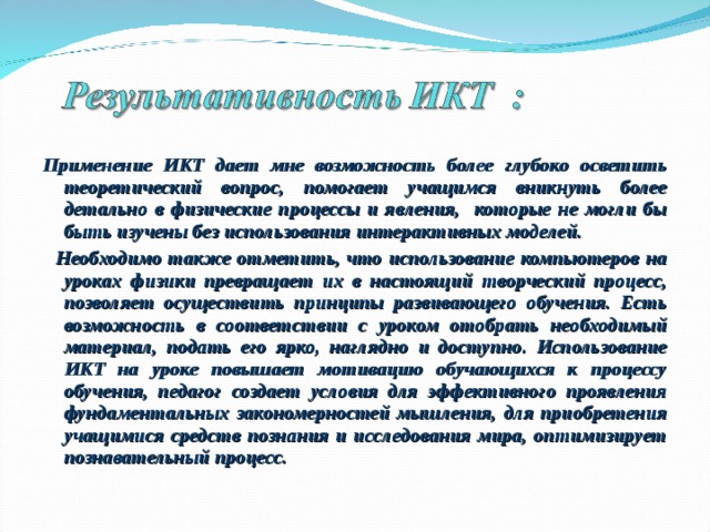 Применение ИКТ дает мне возможность более глубоко осветить теоретический вопрос, помогает учащимся вникнуть более детально в физические процессы и явления, которые не могли бы быть изучены без использования интерактивных моделей.  Необходимо также отметить, что использование компьютеров на уроках физики превращает их в настоящий творческий процесс, позволяет осуществить принципы развивающего обучения. Есть возможность в соответствии с уроком отобрать необходимый материал, подать его ярко, наглядно и доступно. Использование ИКТ на уроке повышает мотивацию обучающихся к процессу обучения, педагог создает условия для эффективного проявления фундаментальных закономерностей мышления, для приобретения учащимися средств познания и исследования мира, оптимизирует познавательный процесс.  