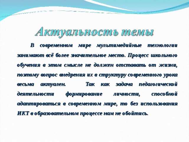   В современном мире мультимедийные технологии занимают всё более значительное место. Процесс школьного обучения в этом смысле не должен отставать от жизни, поэтому вопрос внедрения их в структуру современного урока весьма актуален. Так как задача педагогической деятельности формирование личности, способной адаптироваться в современном мире, то без использования ИКТ в образовательном процессе нам не обойтись.  
