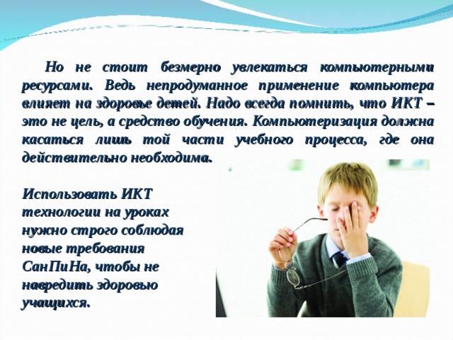 Но не стоит безмерно увлекаться компьютерными ресурсами. Ведь непродуманное применение компьютера влияет на здоровье детей. Надо всегда помнить, что ИКТ – это не цель, а средство обучения. Компьютеризация должна касаться лишь той части учебного процесса, где она действительно необходима. Использовать ИКТ технологии на уроках нужно строго соблюдая новые требования СанПиНа, чтобы не навредить здоровью учащихся. 