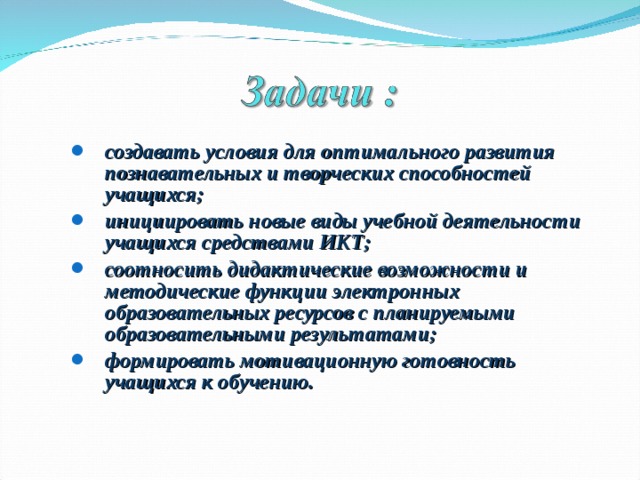 создавать условия для оптимального развития познавательных и творческих способностей учащихся; инициировать новые виды учебной деятельности учащихся средствами ИКТ; соотносить дидактические возможности и методические функции электронных образовательных ресурсов с планируемыми образовательными результатами; формировать мотивационную готовность учащихся к обучению. создавать условия для оптимального развития познавательных и творческих способностей учащихся; инициировать новые виды учебной деятельности учащихся средствами ИКТ; соотносить дидактические возможности и методические функции электронных образовательных ресурсов с планируемыми образовательными результатами; формировать мотивационную готовность учащихся к обучению. 