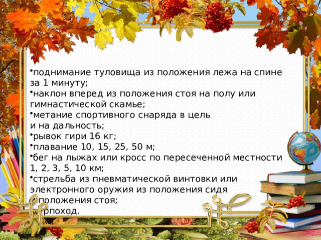 поднимание туловища из положения лежа на спине за 1 минуту; наклон вперед из положения стоя на полу или гимнастической скамье; метание спортивного снаряда в цель и на дальность; рывок гири 16 кг; плавание 10, 15, 25, 50 м; бег на лыжах или кросс по пересеченной местности 1, 2, 3, 5, 10 км; стрельба из пневматической винтовки или электронного оружия из положения сидя и положения стоя; турпоход. 