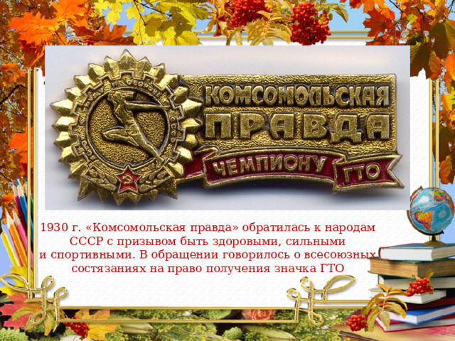 1930 г. «Комсомольская правда» обратилась к народам СССР с призывом быть здоровыми, сильными и спортивными. В обращении говорилось о всесоюзных состязаниях на право получения значка ГТО 