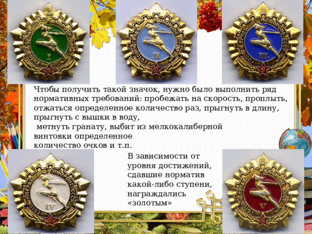 Чтобы получить такой значок, нужно было выполнить ряд нормативных требований: пробежать на скорость, проплыть, отжаться определенное количество раз, прыгнуть в длину, прыгнуть с вышки в воду,  метнуть гранату, выбит из мелкокалиберной винтовки определенное количество очков и т.п. В зависимости от уровня достижений, сдавшие норматив какой-либо ступени, награждались «золотым»  