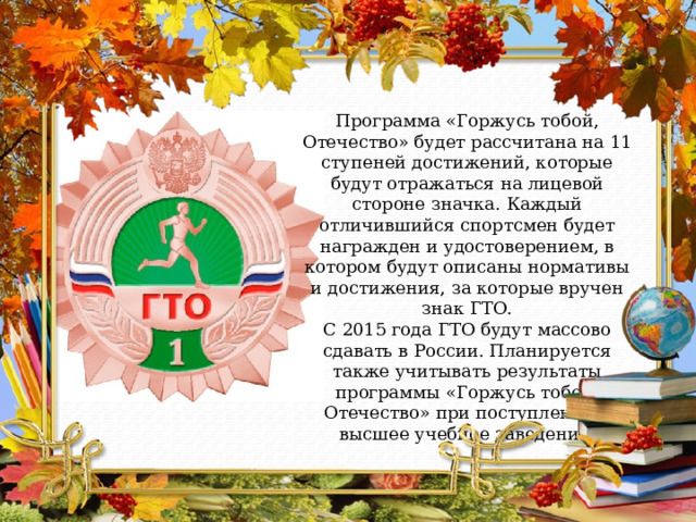 Программа «Горжусь тобой, Отечество» будет рассчитана на 11 ступеней достижений, которые будут отражаться на лицевой стороне значка. Каждый отличившийся спортсмен будет награжден и удостоверением, в котором будут описаны нормативы и достижения, за которые вручен знак ГТО. С 2015 года ГТО будут массово сдавать в России. Планируется также учитывать результаты программы «Горжусь тобой, Отечество» при поступлении в высшее учебное заведение. 