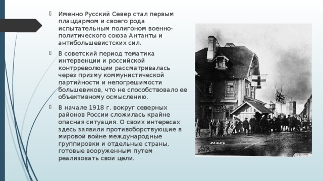 Именно Русский Север стал первым плацдармом и своего рода испытательным полигоном военно-политического союза Антанты и антибольшевистских сил. В советский период тематика интервенции и российской контрреволюции рассматривалась через призму коммунистической партийности и непогрешимости большевиков, что не способствовало ее объективному осмыслению. В начале 1918 г. вокруг северных районов России сложилась крайне опасная ситуация. О своих интересах здесь заявили противоборствующие в мировой войне международные группировки и отдельные страны, готовые вооруженным путем реализовать свои цели. 