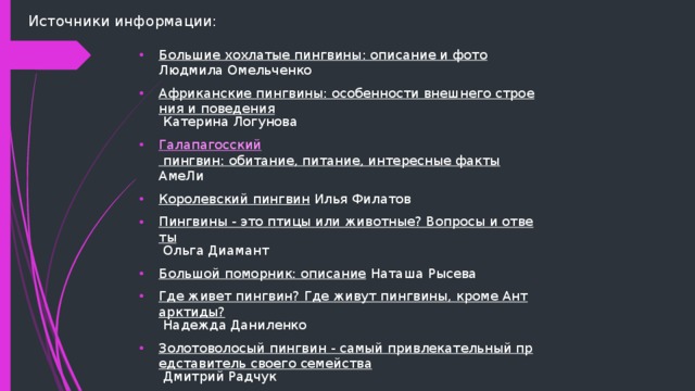 Источники информации: Большие хохлатые пингвины: описание и фото Людмила Омельченко Африканские пингвины: особенности внешнего строения и поведения Катерина Логунова Галапагосский пингвин: обитание, питание, интересные факты АмеЛи Королевский пингвин Илья Филатов Пингвины - это птицы или животные? Вопросы и ответы Ольга Диамант Большой поморник: описание Наташа Рысева Где живет пингвин? Где живут пингвины, кроме Антарктиды? Надежда Даниленко Золотоволосый пингвин - самый привлекательный представитель своего семейства Дмитрий Радчук Императорский пингвин Людмила Уланова 