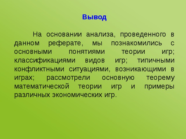 Вывод  На основании анализа, проведенного в данном реферате, мы познакомились с основными понятиями теории игр; классификациями видов игр; типичными конфликтными ситуациями, возникающими в играх; рассмотрели основную теорему математической теории игр и примеры различных экономических игр. 