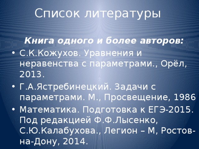Список литературы  Книга одного и более авторов: С.К.Кожухов. Уравнения и неравенства с параметрами., Орёл, 2013. Г.А.Ястребинецкий. Задачи с параметрами. М., Просвещение, 1986 Математика. Подготовка к ЕГЭ-2015. Под редакцией Ф.Ф.Лысенко, С.Ю.Калабухова., Легион – М, Ростов-на-Дону, 2014. 