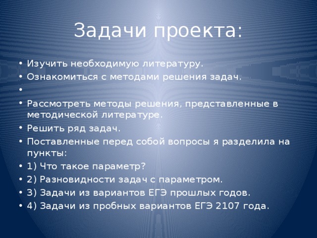 Задачи проекта: Изучить необходимую литературу. Ознакомиться с методами решения задач.   Рассмотреть методы решения, представленные в методической литературе. Решить ряд задач. Поставленные перед собой вопросы я разделила на пункты: 1) Что такое параметр? 2) Разновидности задач с параметром. 3) Задачи из вариантов ЕГЭ прошлых годов. 4) Задачи из пробных вариантов ЕГЭ 2107 года. 