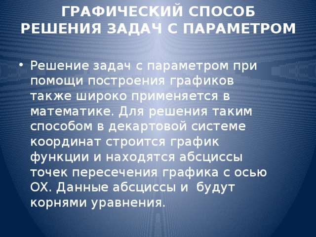 ГРАФИЧЕСКИЙ СПОСОБ РЕШЕНИЯ ЗАДАЧ С ПАРАМЕТРОМ   Решение задач с параметром при помощи построения графиков также широко применяется в математике. Для решения таким способом в декартовой системе координат строится график функции и находятся абсциссы точек пересечения графика с осью OX. Данные абсциссы и будут корнями уравнения. 