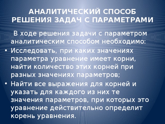 АНАЛИТИЧЕСКИЙ СПОСОБ РЕШЕНИЯ ЗАДАЧ С ПАРАМЕТРАМИ  В ходе решения задачи с параметром аналитическим способом необходимо: Исследовать, при каких значениях параметра уравнение имеет корни, найти количество этих корней при разных значениях параметров; Найти все выражения для корней и указать для каждого из них те значения параметров, при которых это уравнение действительно определит корень уравнения. 