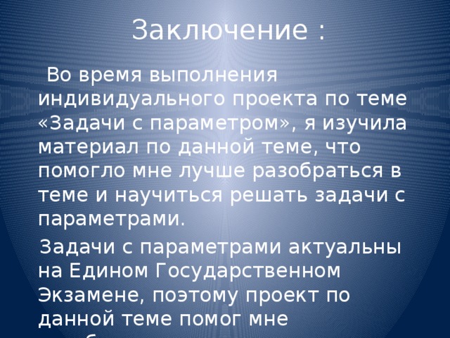 Заключение :  Во время выполнения индивидуального проекта по теме «Задачи с параметром», я изучила материал по данной теме, что помогло мне лучше разобраться в теме и научиться решать задачи с параметрами.  Задачи с параметрами актуальны на Едином Государственном Экзамене, поэтому проект по данной теме помог мне разобраться в решении задач такого типа. 