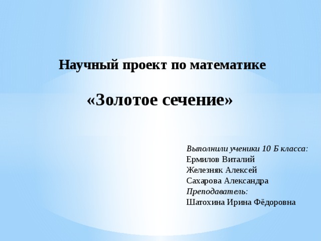 Научный проект по математике «Золотое сечение» Выполнили ученики 10 Б класса: Ермилов Виталий Железняк Алексей Сахарова Александра  Преподаватель:  Шатохина Ирина Фёдоровна 