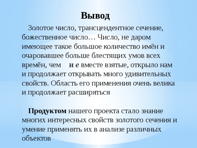 Вывод Золотое число, трансцендентное сечение, божественное число… Число, не даром имеющее такое большое количество имён и очаровавшее больше блестящих умов всех времён, чем  и e вместе взятые, открыло нам и продолжает открывать много удивительных свойств. Область его применения очень велика и продолжает расширяться Продуктом нашего проекта стало знание многих интересных свойств золотого сечения и умение применять их в анализе различных объектов 