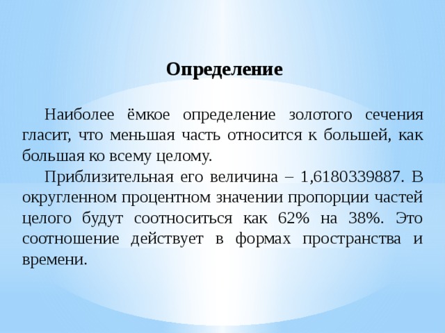 Определение  Наиболее ёмкое определение золотого сечения гласит, что меньшая часть относится к большей, как большая ко всему целому.  Приблизительная его величина – 1,6180339887. В округленном процентном значении пропорции частей целого будут соотноситься как 62% на 38%. Это соотношение действует в формах пространства и времени. 