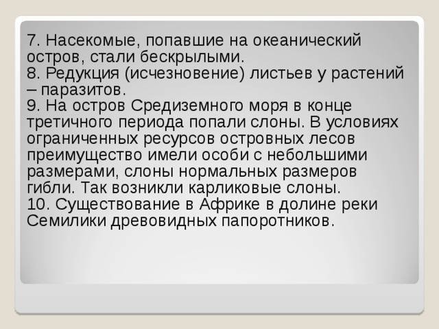 7. Насекомые, попавшие на океанический остров, стали бескрылыми.    8. Редукция (исчезновение) листьев у растений – паразитов.    9. На остров Средиземного моря в конце третичного периода попали слоны. В условиях ограниченных ресурсов островных лесов преимущество имели особи с небольшими размерами, слоны нормальных размеров гибли. Так возникли карликовые слоны.  10. Существование в Африке в долине реки Семилики древовидных папоротников. 