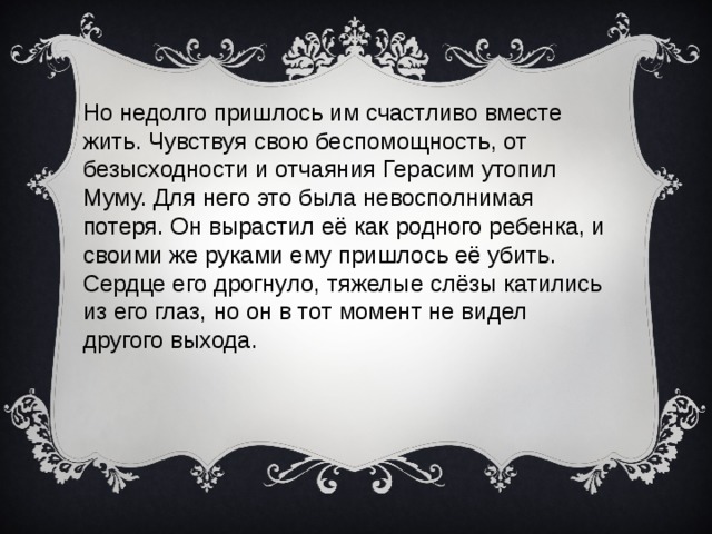 Но недолго пришлось им счастливо вместе жить. Чувствуя свою беспомощность, от безысходности и отчаяния Герасим утопил Муму. Для него это была невосполнимая потеря. Он вырастил её как родного ребенка, и своими же руками ему пришлось её убить. Сердце его дрогнуло, тяжелые слёзы катились из его глаз, но он в тот момент не видел другого выхода.