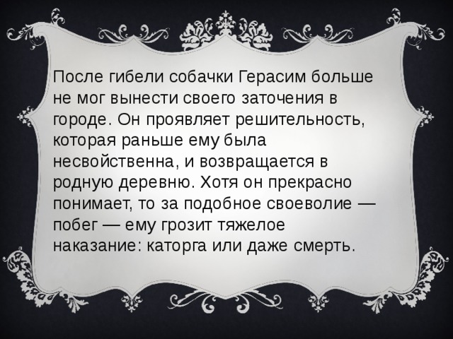После гибели собачки Герасим больше не мог вынести своего заточения в городе. Он проявляет решительность, которая раньше ему была несвойственна, и возвращается в родную деревню. Хотя он прекрасно понимает, то за подобное своеволие — побег — ему грозит тяжелое наказание: каторга или даже смерть.