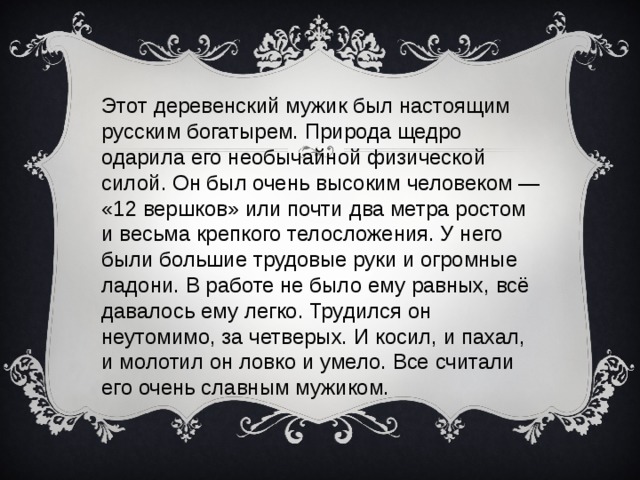 Этот деревенский мужик был настоящим русским богатырем. Природа щедро одарила его необычайной физической силой. Он был очень высоким человеком — «12 вершков» или почти два метра ростом и весьма крепкого телосложения. У него были большие трудовые руки и огромные ладони. В работе не было ему равных, всё давалось ему легко. Трудился он неутомимо, за четверых. И косил, и пахал, и молотил он ловко и умело. Все считали его очень славным мужиком.