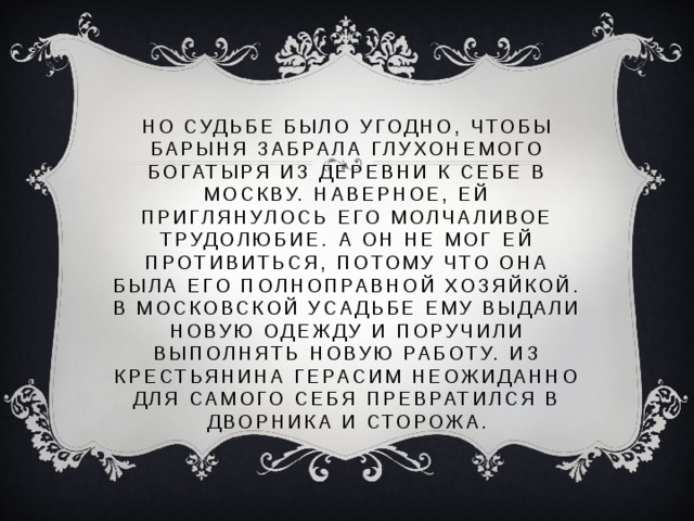 Но судьбе было угодно, чтобы барыня забрала глухонемого богатыря из деревни к себе в Москву. Наверное, ей приглянулось его молчаливое трудолюбие. А он не мог ей противиться, потому что она была его полноправной хозяйкой. В московской усадьбе ему выдали новую одежду и поручили выполнять новую работу. Из крестьянина Герасим неожиданно для самого себя превратился в дворника и сторожа.