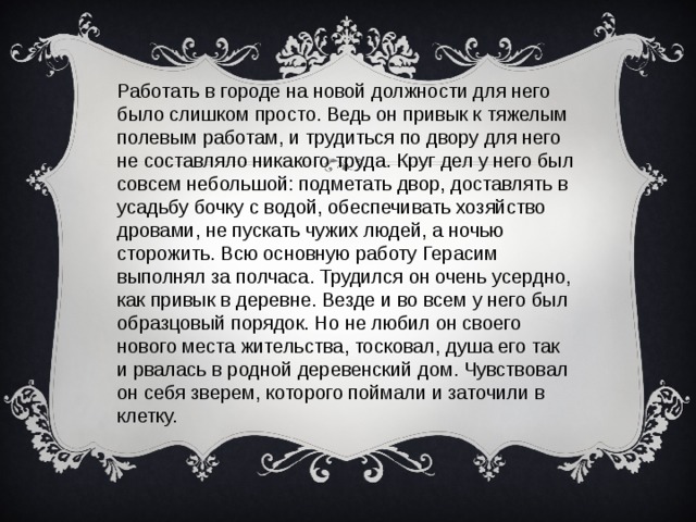 Работать в городе на новой должности для него было слишком просто. Ведь он привык к тяжелым полевым работам, и трудиться по двору для него не составляло никакого труда. Круг дел у него был совсем небольшой: подметать двор, доставлять в усадьбу бочку с водой, обеспечивать хозяйство дровами, не пускать чужих людей, а ночью сторожить. Всю основную работу Герасим выполнял за полчаса. Трудился он очень усердно, как привык в деревне. Везде и во всем у него был образцовый порядок. Но не любил он своего нового места жительства, тосковал, душа его так и рвалась в родной деревенский дом. Чувствовал он себя зверем, которого поймали и заточили в клетку.