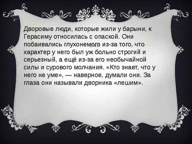Дворовые люди, которые жили у барыни, к Герасиму относилась с опаской. Они побаивались глухонемого из-за того, что характер у него был уж больно строгий и серьезный, а ещё из-за его необычайной силы и сурового молчания. «Кто знает, что у него не уме», — наверное, думали они. За глаза они называли дворника «лешим».