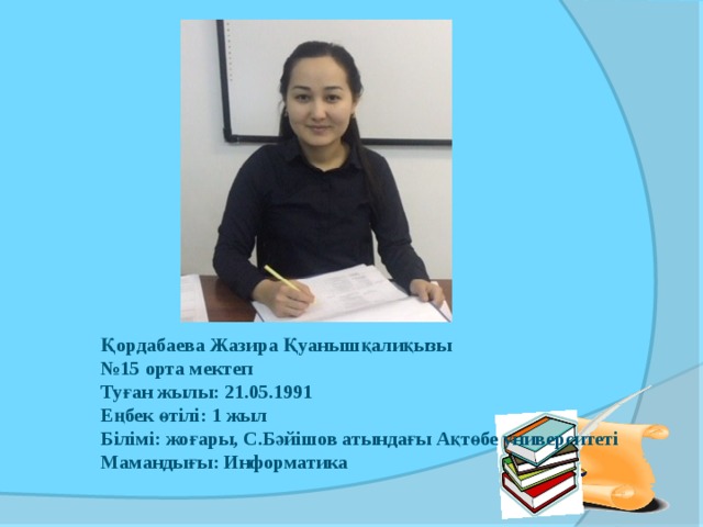     Қордабаева Жазира Қуанышқалиқызы № 15 орта мектеп Туған жылы: 21.05.1991 Еңбек өтілі: 1 жыл Білімі: жоғары, С.Бәйішов атындағы Ақтөбе университеті Мамандығы: Информатика  