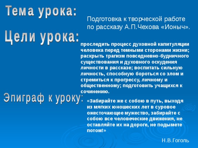 Подготовка к творческой работе по рассказу А.П.Чехова «Ионыч». проследить процесс духовной капитуляции человека перед темными сторонами жизни; раскрыть трагизм повседневно-будничного существования и духовного оскудения личности в рассказе; воспитать сильную личность, способную бороться со злом и стремиться к прогрессу, личному и общественному; подготовить учащихся к сочинению.  «Забирайте же с собою в путь, выходя из мягких юношеских лет в суровое ожесточающее мужество, забирайте с собою все человеческие движения, не оставляйте их на дороге, не подымете потом!» Н.В.Гоголь 