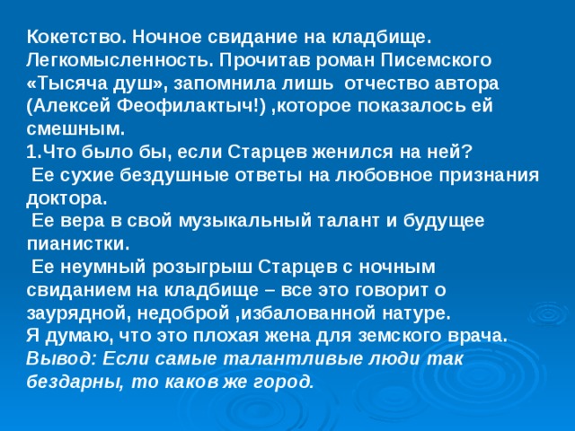 Кокетство. Ночное свидание на кладбище. Легкомысленность. Прочитав роман Писемского «Тысяча душ», запомнила лишь отчество автора (Алексей Феофилактыч!) ,которое показалось ей смешным. 1.Что было бы, если Старцев женился на ней?  Ее сухие бездушные ответы на любовное признания доктора.  Ее вера в свой музыкальный талант и будущее пианистки.  Ее неумный розыгрыш Старцев с ночным свиданием на кладбище – все это говорит о заурядной, недоброй ,избалованной натуре. Я думаю, что это плохая жена для земского врача. Вывод: Если самые талантливые люди так бездарны, то каков же город.   