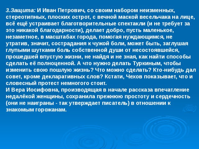 3.Защита: И Иван Петрович, со своим набором неизменных, стереотипных, плоских острот, с вечной маской весельчака на лице, всё ещё устраивает благотворительные спектакли (и не требует за это никакой благодарности), делает добро, пусть маленькое, незаметное, в масштабах города, помогая нуждающимся, не утратив, значит, сострадания к чужой боли, может быть, заглушая глупыми шутками боль собственной души от несостоявшейся, прошедшей впустую жизни, не найдя и не зная, как найти способы сделать её полноценной. А что нужно делать Туркиным, чтобы изменить свою пошлую жизнь? Что можно сделать? Кто-нибудь дал совет, кроме декларативных слов? Кстати, Чехов показывает, что и словесный протест немногого стоит. И Вера Иосифовна, производящая в начале рассказа впечатление недалёкой женщины, сохранила прежнюю простоту и сердечность (они не наиграны - так утверждает писатель) в отношении к знакомым горожанам. 