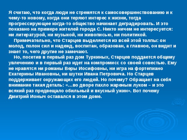 Я считаю, что когда люди не стремятся к самосовершенствованию и к чему-то новому, когда они теряют интерес к жизни, тогда прогрессирующее когда-то общество начинает деградировать. И это показано на примере жителей города С. Никто ничем не интересуется: ни литературой, ни музыкой, ни живописью, ни политикой.  Примечательно, что Старцев выделяется из всей этой толпы: он молод, полон сил и надежд, воспитан, образован, а главное, он видит и знает то, чего другие не замечают.  Но, посетив в первый раз дом Туркиных, Старцев поддается общему увлечению и в первый раз идет на компромисс со своей совестью. Ему не нравятся ни романы Веры Иосифовны, ни игра на фортепиано Екатерины Ивановны, ни шутки Ивана Петровича. Но Старцев поддерживает окружающих его людей. Но почему? Обращает на себя внимание такая деталь: «…во дворе пахло жареным луком – и это всякий раз предвещало обильный и вкусный ужин». Вот почему Дмитрий Ионыч оставался в этом доме.  