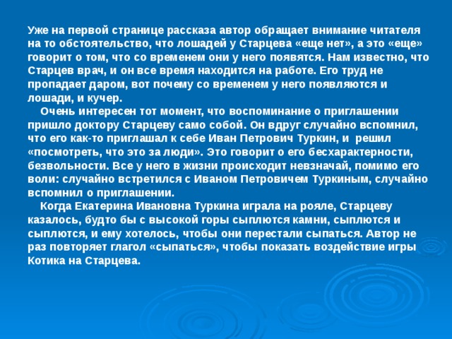 Уже на первой странице рассказа автор обращает внимание читателя на то обстоятельство, что лошадей у Старцева «еще нет», а это «еще» говорит о том, что со временем они у него появятся. Нам известно, что Старцев врач, и он все время находится на работе. Его труд не пропадает даром, вот почему со временем у него появляются и лошади, и кучер.  Очень интересен тот момент, что воспоминание о приглашении пришло доктору Старцеву само собой. Он вдруг случайно вспомнил, что его как-то приглашал к себе Иван Петрович Туркин, и решил «посмотреть, что это за люди». Это говорит о его бесхарактерности, безвольности. Все у него в жизни происходит невзначай, помимо его воли: случайно встретился с Иваном Петровичем Туркиным, случайно вспомнил о приглашении.  Когда Екатерина Ивановна Туркина играла на рояле, Старцеву казалось, будто бы с высокой горы сыплются камни, сыплются и сыплются, и ему хотелось, чтобы они перестали сыпаться. Автор не раз повторяет глагол «сыпаться», чтобы показать воздействие игры Котика на Старцева.  