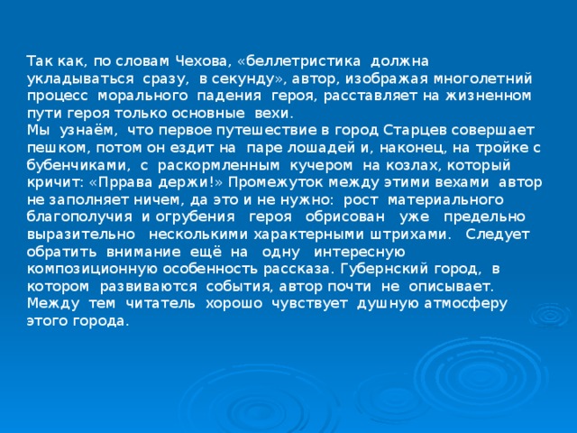 Так как, по словам Чехова, «беллетристика должна укладываться сразу, в секунду», автор, изображая многолетний процесс морального падения героя, расставляет на жизненном пути героя только основные вехи. Мы узнаём, что первое путешествие в город Старцев совершает пешком, потом он ездит на паре лошадей и, наконец, на тройке с бубенчиками, с раскормленным кучером на козлах, который кричит: «Пррава держи!» Промежуток между этими вехами автор не заполняет ничем, да это и не нужно: рост материального благополучия и огрубения героя обрисован уже предельно выразительно несколькими характерными штрихами. Следует обратить внимание ещё на одну интересную композиционную особенность рассказа. Губернский город, в котором развиваются события, автор почти не описывает. Между тем читатель хорошо чувствует душную атмосферу этого города. 