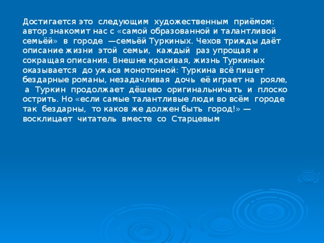 Достигается это следующим художественным приёмом: автор знакомит нас с «самой образованной и талантливой семьёй» в городе —семьёй Туркиных. Чехов трижды даёт описание жизни этой семьи, каждый раз упрощая и сокращая описания. Внешне красивая, жизнь Туркиных оказывается до ужаса монотонной: Туркина всё пишет бездарные романы, незадачливая дочь её играет на рояле, а Туркин продолжает дёшево оригинальничать и плоско острить. Но «если самые талантливые люди во всём городе так бездарны, то каков же должен быть город!» — восклицает читатель вместе со Старцевым 