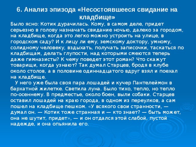 6. Анализ эпизода «Несостоявшееся свидание на кладбище» Было ясно: Котик дурачилась. Кому, в самом деле, придет серьезно в голову назначать свидание ночью, далеко за городом, на кладбище, когда это легко можно устроить на улице, в городском саду? И к лицу ли ему, земскому доктору, умному, солидному человеку, вздыхать, получать записочки, таскаться по кладбищам, делать глупости, над которыми смеются теперь даже гимназисты? К чему поведет этот роман? Что скажут товарищи, когда узнают? Так думал Старцев, бродя в клубе около столов, а в половине одиннадцатого вдруг взял и поехал на кладбище.  У него уже была своя пара лошадей и кучер Пантелеймон в бархатной жилетке. Светила луна. Было тихо, тепло, но тепло по-осеннему. В предместье, около боен, выли собаки. Старцев оставил лошадей на краю города, в одном из переулков, а сам пошел на кладбище пешком. «У всякого свои странности, — думал он. — Котик тоже странная и — кто знает? — быть может, она не шутит, придет», — и он отдался этой слабой, пустой надежде, и она опьянила его. 