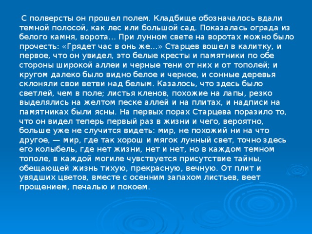  С полверсты он прошел полем. Кладбище обозначалось вдали темной полосой, как лес или большой сад. Показалась ограда из белого камня, ворота... При лунном свете на воротах можно было прочесть: «Грядет час в онь же...» Старцев вошел в калитку, и первое, что он увидел, это белые кресты и памятники по обе стороны широкой аллеи и черные тени от них и от тополей; и кругом далеко было видно белое и черное, и сонные деревья склоняли свои ветви над белым. Казалось, что здесь было светлей, чем в поле; листья кленов, похожие на лапы, резко выделялись на желтом песке аллей и на плитах, и надписи на памятниках были ясны. На первых порах Старцева поразило то, что он видел теперь первый раз в жизни и чего, вероятно, больше уже не случится видеть: мир, не похожий ни на что другое, — мир, где так хорош и мягок лунный свет, точно здесь его колыбель, где нет жизни, нет и нет, но в каждом темном тополе, в каждой могиле чувствуется присутствие тайны, обещающей жизнь тихую, прекрасную, вечную. От плит и увядших цветов, вместе с осенним запахом листьев, веет прощением, печалью и покоем. 