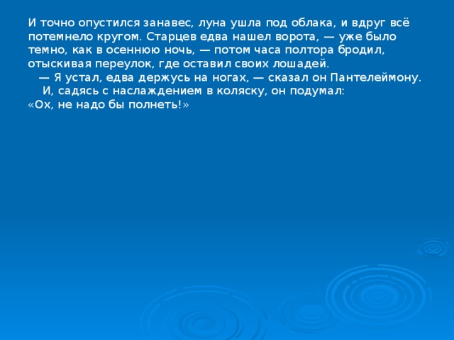 И точно опустился занавес, луна ушла под облака, и вдруг всё потемнело кругом. Старцев едва нашел ворота, — уже было темно, как в осеннюю ночь, — потом часа полтора бродил, отыскивая переулок, где оставил своих лошадей. — Я устал, едва держусь на ногах, — сказал он Пантелеймону.  И, садясь с наслаждением в коляску, он подумал: «Ох, не надо бы полнеть!» 