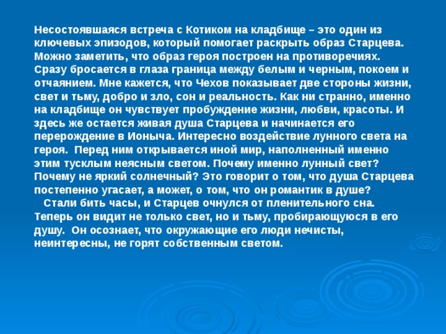 Несостоявшаяся встреча с Котиком на кладбище – это один из ключевых эпизодов, который помогает раскрыть образ Старцева. Можно заметить, что образ героя построен на противоречиях. Сразу бросается в глаза граница между белым и черным, покоем и отчаянием. Мне кажется, что Чехов показывает две стороны жизни, свет и тьму, добро и зло, сон и реальность. Как ни странно, именно на кладбище он чувствует пробуждение жизни, любви, красоты. И здесь же остается живая душа Старцева и начинается его перерождение в Ионыча. Интересно воздействие лунного света на героя. Перед ним открывается иной мир, наполненный именно этим тусклым неясным светом. Почему именно лунный свет? Почему не яркий солнечный? Это говорит о том, что душа Старцева постепенно угасает, а может, о том, что он романтик в душе?  Стали бить часы, и Старцев очнулся от пленительного сна. Теперь он видит не только свет, но и тьму, пробирающуюся в его душу. Он осознает, что окружающие его люди нечисты, неинтересны, не горят собственным светом.  