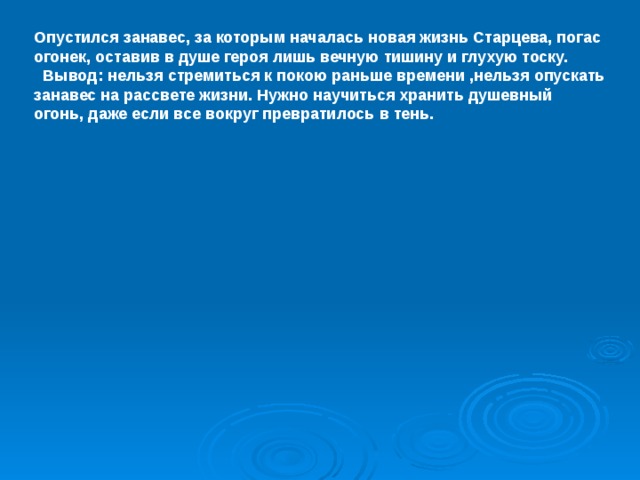 Опустился занавес, за которым началась новая жизнь Старцева, погас огонек, оставив в душе героя лишь вечную тишину и глухую тоску.  Вывод: нельзя стремиться к покою раньше времени ,нельзя опускать занавес на рассвете жизни. Нужно научиться хранить душевный огонь, даже если все вокруг превратилось в тень.  