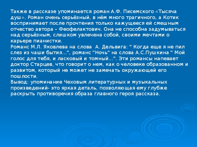 Также в рассказе упоминается роман А.Ф. Писемского «Тысяча душ». Роман очень серьёзный, в нём много трагичного, а Котик воспринимает после прочтения только кажущееся ей смешным отчество автора – Феофелактович. Она не способна задумываться над серьёзным, слишком увлечена собой, своими мечтами о карьере пианистки. Романс М.Л. Яковлева на слова А. Дельвига: 