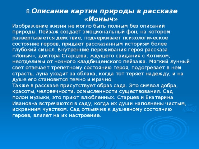  8. Описание картин природы в рассказе «Ионыч» Изображение жизни не могло быть полным без описаний природы. Пейзаж создает эмоциональный фон, на котором развертывается действие, подчеркивает психологическое состояние героев, придает рассказанным историям более глубокий смысл. Внутренние переживания героя рассказа «Ионыч», доктора Старцева, ждущего свидания с Котиком, неотделимы от ночного кладбищенского пейзажа. Мягкий лунный свет отвечает трепетному состоянию героя, подогревает в нем страсть, луна уходит за облака, когда тот теряет надежду, и на душе его становится темно и мрачно. Также в рассказе присутствует образ сада. Это символ добра, красоты, человечности, осмысленности существования. Сад полон музыки, это приют влюбленных. Старцев и Екатерина Ивановна встречаются в саду, когда их души наполнены чистым, искренним чувством. Сад отзывчив к душевному состоянию героев, влияет на их настроение. 