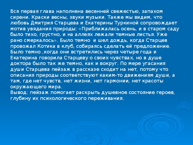 Вся первая глава наполнена весенней свежестью, запахом сирени. Краски весны, звуки музыки. Также мы видим, что любовь Дмитрия Старцева и Екатерины Туркиной сопровождает мотив увядания природы: «Приближалась осень, и в старом саду было тихо, грустно, и на аллеях лежали темные листья. Уже рано смеркалось». Было темно и шел дождь, когда Старцев провожал Котика в клуб, собираясь сделать ей предложение. Было темно ,когда они встретились через четыре года и Екатерина говорила Старцеву о своих чувствах, но в душе доктора было так же темно, как и вокруг. По мере угасания души Старцева пейзаж в рассказе сходит на нет, потому что описания природы соответствуют каким-то движениям души, а там, где нет чувств, нет жизни, нет гармонии, нет красоты окружающего мира. Вывод: пейзаж помогает раскрыть душевное состояние героев, глубину их психологического переживания. 
