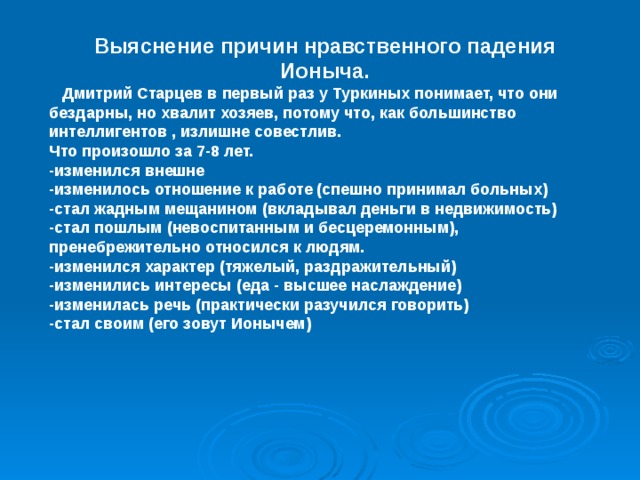 Выяснение причин нравственного падения Ионыча.  Дмитрий Старцев в первый раз у Туркиных понимает, что они бездарны, но хвалит хозяев, потому что, как большинство интеллигентов , излишне совестлив. Что произошло за 7-8 лет. -изменился внешне -изменилось отношение к работе (спешно принимал больных) -стал жадным мещанином (вкладывал деньги в недвижимость) -стал пошлым (невоспитанным и бесцеремонным), пренебрежительно относился к людям. -изменился характер (тяжелый, раздражительный) -изменились интересы (еда - высшее наслаждение) -изменилась речь (практически разучился говорить) -стал своим (его зовут Ионычем)  