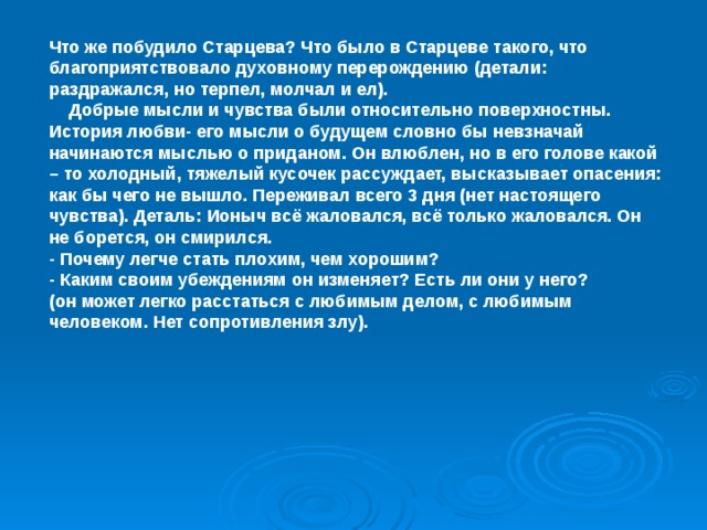 Что же побудило Старцева? Что было в Старцеве такого, что благоприятствовало духовному перерождению (детали: раздражался, но терпел, молчал и ел).  Добрые мысли и чувства были относительно поверхностны. История любви- его мысли о будущем словно бы невзначай начинаются мыслью о приданом. Он влюблен, но в его голове какой – то холодный, тяжелый кусочек рассуждает, высказывает опасения: как бы чего не вышло. Переживал всего 3 дня (нет настоящего чувства). Деталь: Ионыч всё жаловался, всё только жаловался. Он не борется, он смирился. - Почему легче стать плохим, чем хорошим? - Каким своим убеждениям он изменяет? Есть ли они у него? (он может легко расстаться с любимым делом, с любимым человеком. Нет сопротивления злу).  