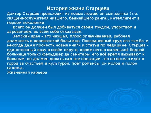 История жизни Старцева Доктор Старцев происходит из новых людей; он сын дьячка (т.е. священнослужителя низшего, беднейшего ранга), интеллигент в первом поколении.  Всего он должен был добиваться своим трудом, упорством и дарованием, во всём себе отказывая.  Земский врач – это низшая, плохо оплачиваемая, рабочая должность в деревенской больнице. Повседневный труд его тяжёл, и некогда даже прочесть новые книги и статьи по медицине. Старцев – единственный врач в своём округе, кроме него в маленькой бедной больнице только фельдшер да санитары, его всё время вызывают к больным, он должен делать сам все операции . но он весело идёт в город за счастьем и культурой, поёт романсы, он молод и полон надежд. Жизненная карьера 