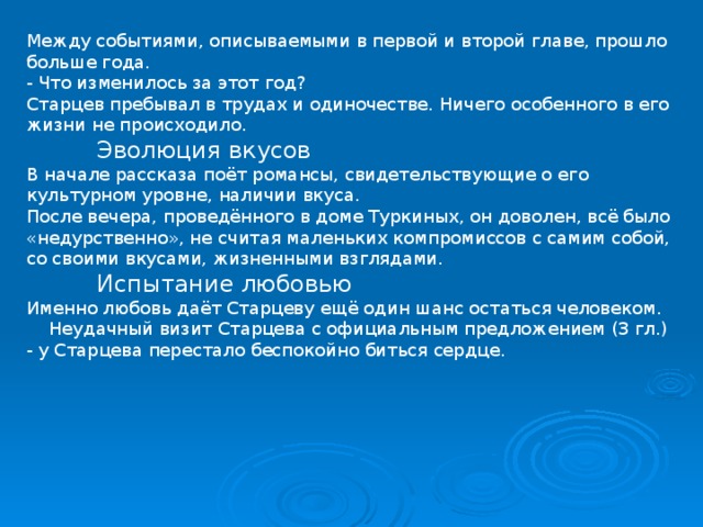 Между событиями, описываемыми в первой и второй главе, прошло больше года. - Что изменилось за этот год? Старцев пребывал в трудах и одиночестве. Ничего особенного в его жизни не происходило.  Эволюция вкусов В начале рассказа поёт романсы, свидетельствующие о его культурном уровне, наличии вкуса. После вечера, проведённого в доме Туркиных, он доволен, всё было «недурственно», не считая маленьких компромиссов с самим собой, со своими вкусами, жизненными взглядами.  Испытание любовью Именно любовь даёт Старцеву ещё один шанс остаться человеком.  Неудачный визит Старцева с официальным предложением (3 гл.) - у Старцева перестало беспокойно биться сердце. 