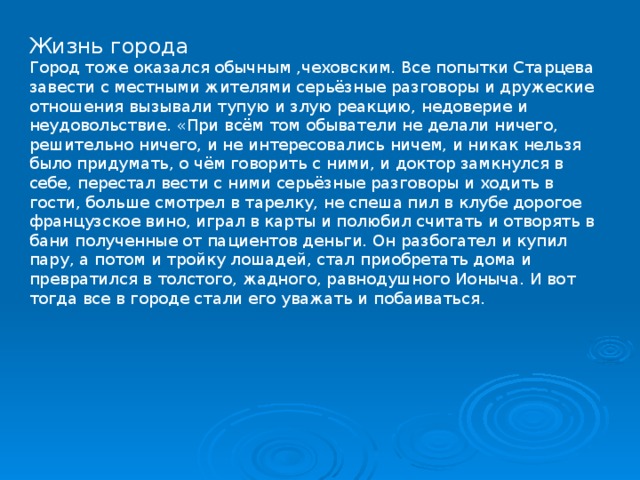 Жизнь города Город тоже оказался обычным ,чеховским. Все попытки Старцева завести с местными жителями серьёзные разговоры и дружеские отношения вызывали тупую и злую реакцию, недоверие и неудовольствие. «При всём том обыватели не делали ничего, решительно ничего, и не интересовались ничем, и никак нельзя было придумать, о чём говорить с ними, и доктор замкнулся в себе, перестал вести с ними серьёзные разговоры и ходить в гости, больше смотрел в тарелку, не спеша пил в клубе дорогое французское вино, играл в карты и полюбил считать и отворять в бани полученные от пациентов деньги. Он разбогател и купил пару, а потом и тройку лошадей, стал приобретать дома и превратился в толстого, жадного, равнодушного Ионыча. И вот тогда все в городе стали его уважать и побаиваться. 