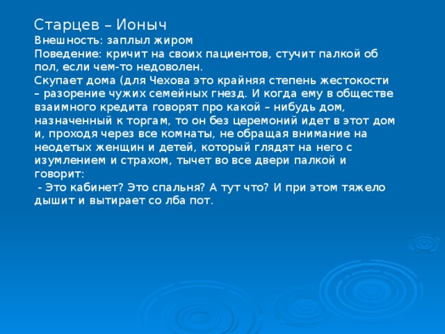 Старцев – Ионыч Внешность: заплыл жиром Поведение: кричит на своих пациентов, стучит палкой об пол, если чем-то недоволен. Скупает дома (для Чехова это крайняя степень жестокости – разорение чужих семейных гнезд. И когда ему в обществе взаимного кредита говорят про какой – нибудь дом, назначенный к торгам, то он без церемоний идет в этот дом и, проходя через все комнаты, не обращая внимание на неодетых женщин и детей, который глядят на него с изумлением и страхом, тычет во все двери палкой и говорит:  - Это кабинет? Это спальня? А тут что? И при этом тяжело дышит и вытирает со лба пот. 