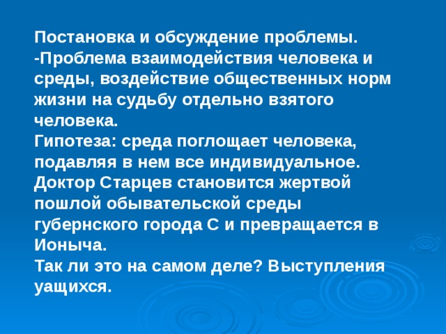 Постановка и обсуждение проблемы. -Проблема взаимодействия человека и среды, воздействие общественных норм жизни на судьбу отдельно взятого человека. Гипотеза: среда поглощает человека, подавляя в нем все индивидуальное. Доктор Старцев становится жертвой пошлой обывательской среды губернского города С и превращается в Ионыча. Так ли это на самом деле? Выступления уащихся. 